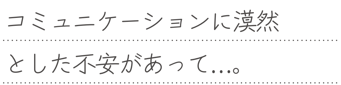 コミュニケーションに漠然とした不安があって...。